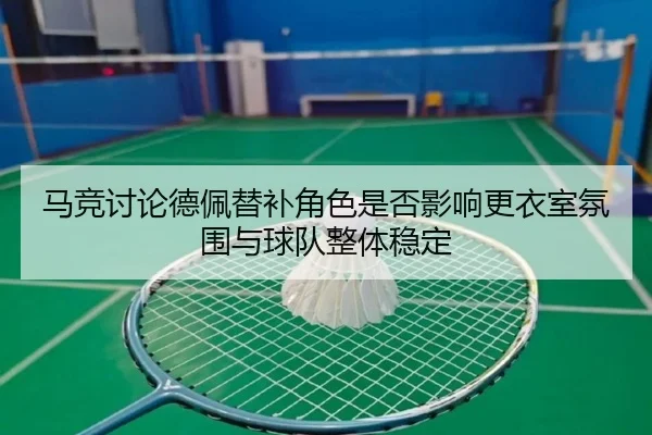马竞讨论德佩替补角色是否影响更衣室氛围与球队整体稳定