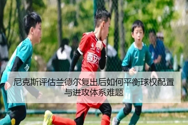 尼克斯评估兰德尔复出后如何平衡球权配置与进攻体系难题