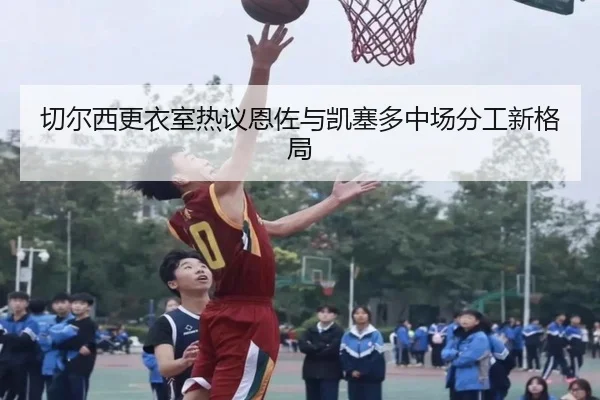 切尔西更衣室热议恩佐与凯塞多中场分工新格局
