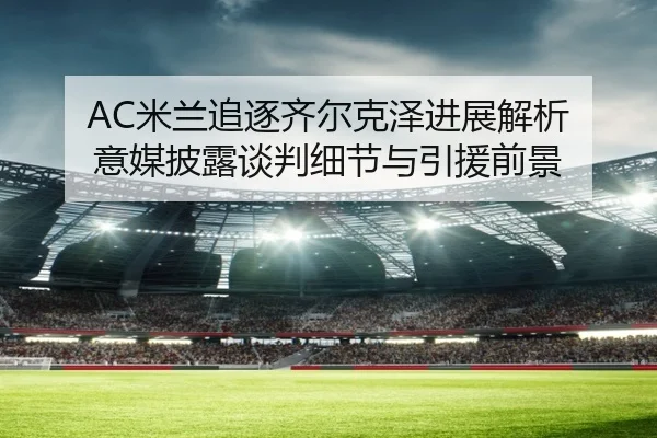 AC米兰追逐齐尔克泽进展解析 意媒披露谈判细节与引援前景