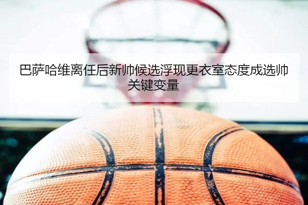 巴萨哈维离任后新帅候选浮现更衣室态度成选帅关键变量