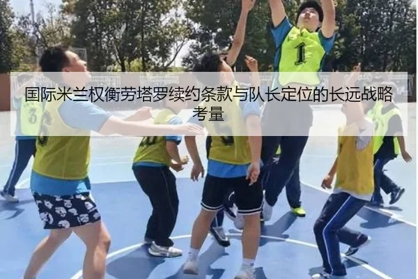 国际米兰权衡劳塔罗续约条款与队长定位的长远战略考量
