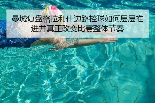 曼城复盘格拉利什边路控球如何层层推进并真正改变比赛整体节奏
