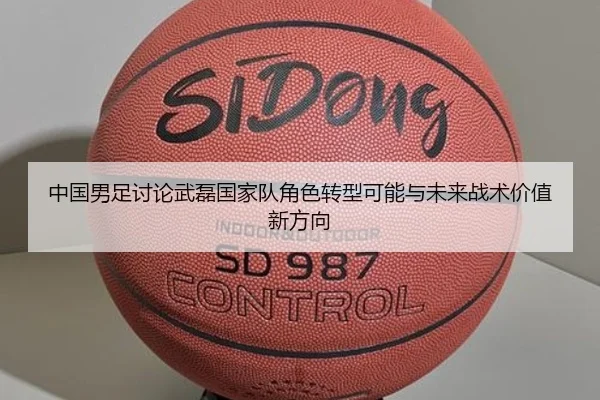 中国男足讨论武磊国家队角色转型可能与未来战术价值新方向