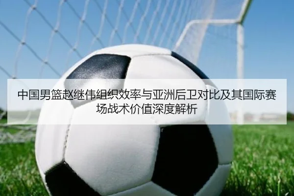 中国男篮赵继伟组织效率与亚洲后卫对比及其国际赛场战术价值深度解析