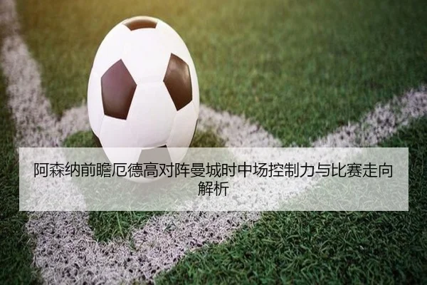 阿森纳前瞻厄德高对阵曼城时中场控制力与比赛走向解析