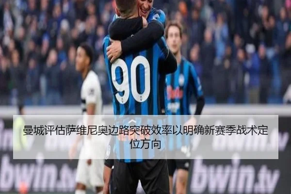 曼城评估萨维尼奥边路突破效率以明确新赛季战术定位方向