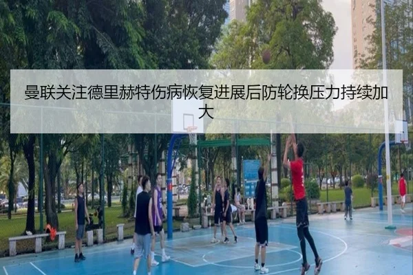曼联关注德里赫特伤病恢复进展后防轮换压力持续加大