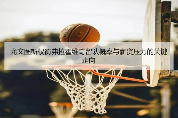 尤文图斯权衡弗拉霍维奇留队概率与薪资压力的关键走向