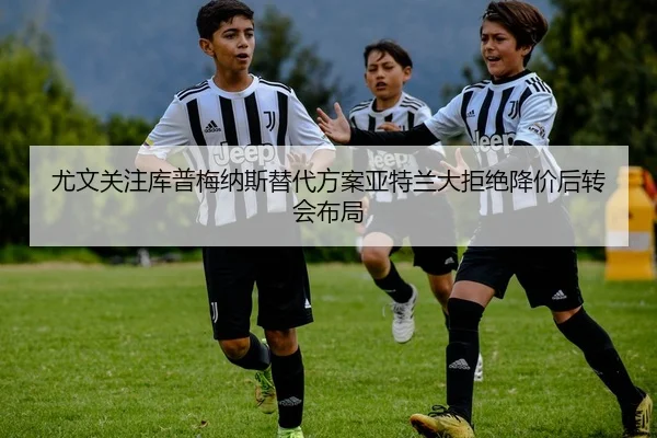 尤文关注库普梅纳斯替代方案亚特兰大拒绝降价后转会布局